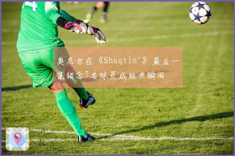 奥尼尔在《Shaqtin'》最后一集错念7名球员成经典瞬间