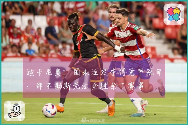 迪卡尼奥：国米注定夺得意甲冠军，那不勒斯无法全胜余下赛事