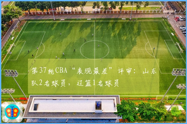 第37轮CBA“表现最差”评审：山东队2名球员，辽篮1名球员