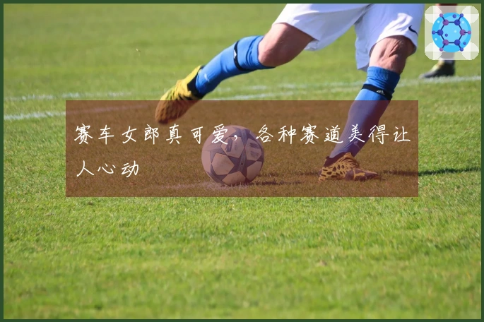 赛车女郎真可爱，各种赛道美得让人心动