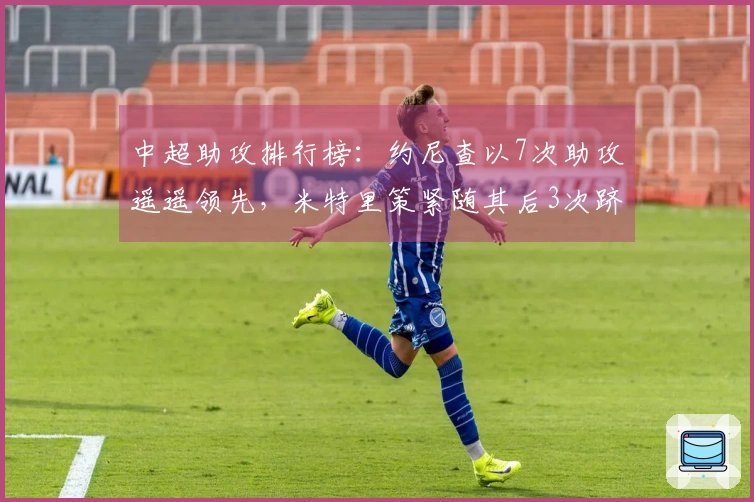 中超助攻排行榜：约尼查以7次助攻遥遥领先，米特里策紧随其后3次跻身第二