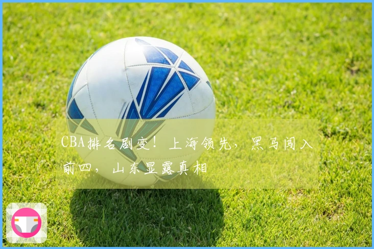 CBA排名剧变！上海领先，黑马闯入前四，山东显露真相