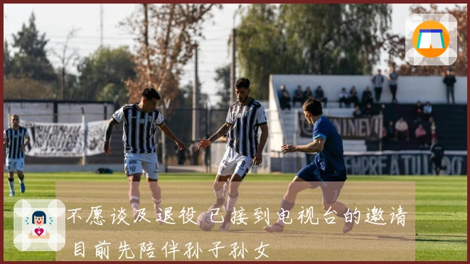 不愿谈及退役 已接到电视台的邀请 目前先陪伴孙子孙女