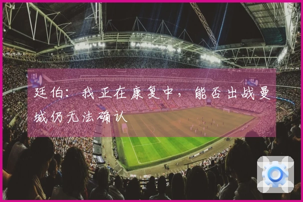 廷伯：我正在康复中，能否出战曼城仍无法确认