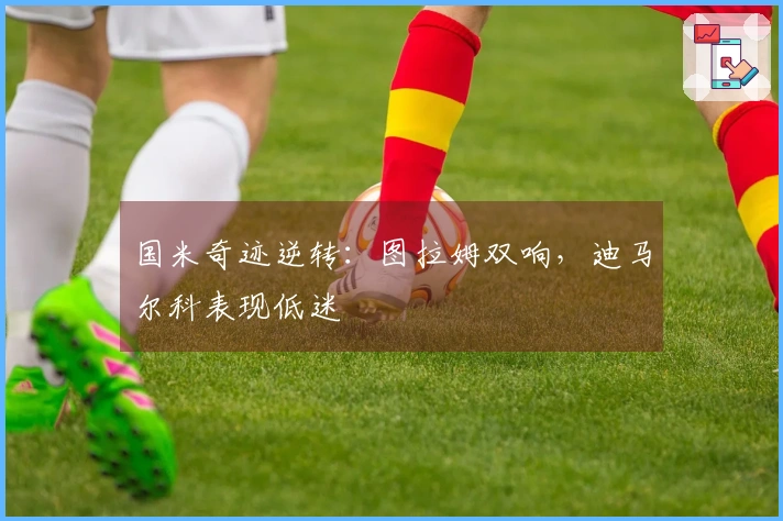 国米奇迹逆转：图拉姆双响，迪马尔科表现低迷