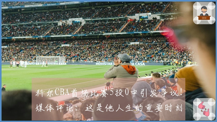 科尔CBA首场比赛5投0中引发争议！媒体评论：这是他人生的重要时刻