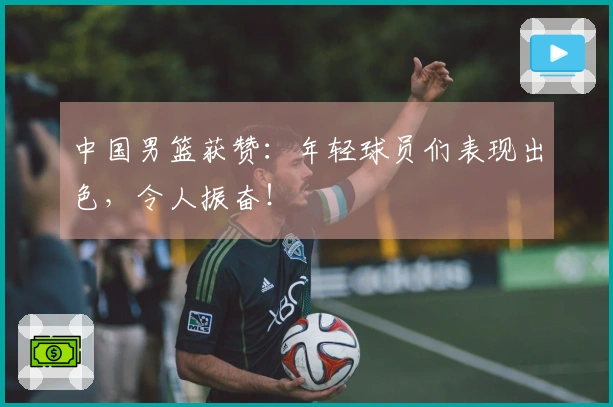 中国男篮获赞：年轻球员们表现出色，令人振奋！