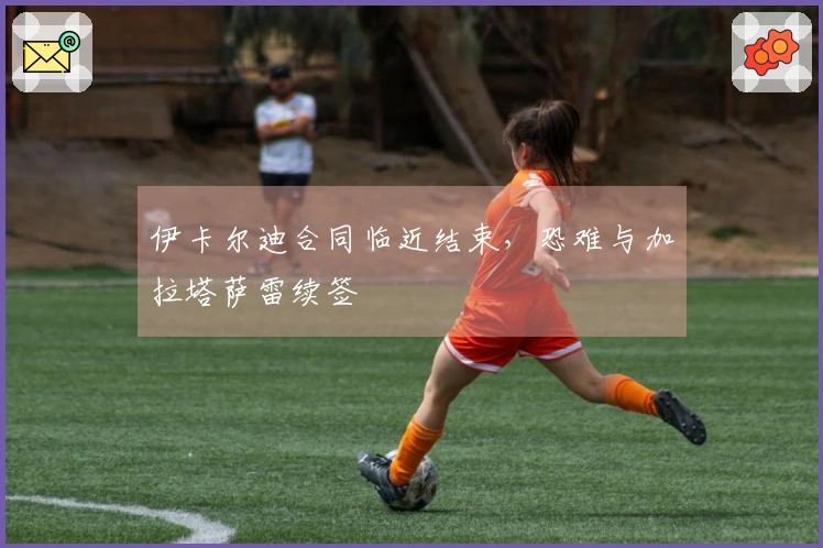 伊卡尔迪合同临近结束，恐难与加拉塔萨雷续签
