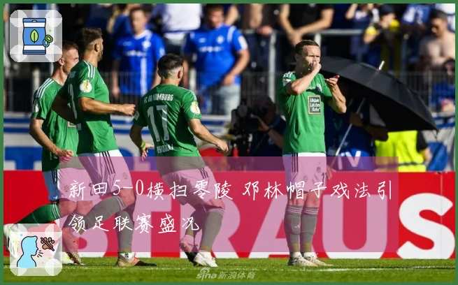 新田5-0横扫零陵 邓林帽子戏法引领足联赛盛况