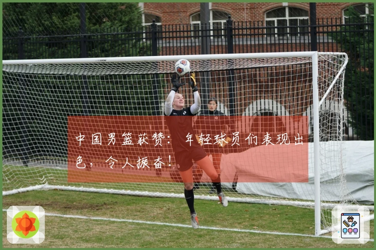 中国男篮获赞：年轻球员们表现出色，令人振奋！