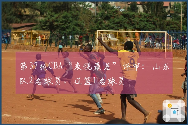 第37轮CBA“表现最差”评审：山东队2名球员，辽篮1名球员